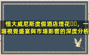 恒大威尼斯度假酒店煙花，一場視覺盛宴與市場影響的深度分析